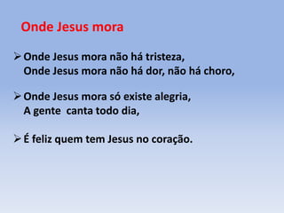 Onde Jesus mora
Onde Jesus mora não há tristeza,
Onde Jesus mora não há dor, não há choro,
Onde Jesus mora só existe alegria,
A gente canta todo dia,
É feliz quem tem Jesus no coração.
 