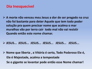 Dia Inesquecível
 A morte não venceu meu Jesus a dor de ser pregado na cruz
não foi bastante para deter Aquele que tem todo poder
solução pra quem precisar nome que acalma o mar
muralhas vão por terra cair todo mal não vai resistir
Quando então este nome chamar.
 JESUS... JESUS... JESUS... JESUS... JESUS... JESUS...
 Nome que liberta , a Vitória é certa, Todo Poderoso Ele é,
Ele é Majestade, acalma a tempestade
Se o gigante se levantar pode então esse Nome chamar!
 