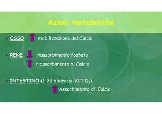 Azioni metaboliche
 OSSO mobilizzazione del Calcio
 RENE riassorbimento fosfato
riassorbimento di Calcio
 INTESTINO (1-25 diidrossi-VIT D3)
Assorbimento di Calcio
 