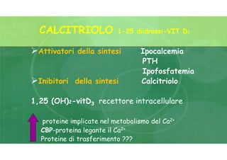 CALCITRIOLO 1-25 diidrossi-VIT D3
Attivatori della sintesi Ipocalcemia
PTH
Ipofosfatemia
Inibitori della sintesi Calcitriolo
1,25 (OH)2-vitD3 recettore intracellulare
proteine implicate nel metabolismo del Ca2+
CBP-proteina legante il Ca2+
Proteine di trasferimento ???
 