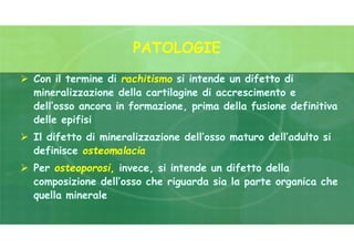 PATOLOGIE
 Con il termine di rachitismo si intende un difetto di
mineralizzazione della cartilagine di accrescimento e
dell’osso ancora in formazione, prima della fusione definitiva
delle epifisi
 Il difetto di mineralizzazione dell’osso maturo dell’adulto si
definisce osteomalacia
 Per osteoporosi, invece, si intende un difetto della
composizione dell’osso che riguarda sia la parte organica che
quella minerale
 