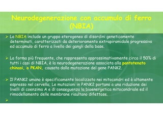 Neurodegenerazione con accumulo di ferro
(NBIA)
 La NBIA include un gruppo eterogeneo di disordini geneticamente
determinati, caratterizzati da deterioramento extrapiramidale progressivo
ed accumulo di ferro a livello dei gangli della base.
 La forma più frequente, che rappresenta approssimativamente circa il 50% di
tutti i casi di NBIA, è la neurodegenerazione associata alla pantotenato
chinasi, o PKAN, causata dalla mutazione del gene PANK2.
 Il PANK2 umano è specificamente localizzato nei mitocondri ed è altamente
espresso nel cervello; Le mutazioni in PANK2 portano a una riduzione dei
livelli di coenzima A e di conseguenza la bioenergetica mitocondriale ed il
rimodellamento delle membrane risultano difettose.

 