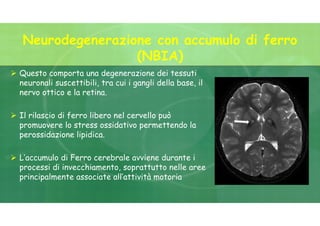  Questo comporta una degenerazione dei tessuti
neuronali suscettibili, tra cui i gangli della base, il
nervo ottico e la retina.
 Il rilascio di ferro libero nel cervello può
promuovere lo stress ossidativo permettendo la
perossidazione lipidica.
 L’accumulo di Ferro cerebrale avviene durante i
processi di invecchiamento, soprattutto nelle aree
principalmente associate all’attività motoria
Neurodegenerazione con accumulo di ferro
(NBIA)
 