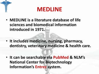 MEDLINE
• MEDLINE is a literature database of life
sciences and biomedical information
introduced in 1971.

• It includes medicine, nursing, pharmacy,
dentistry, veterinary medicine & health care.
• It can be searchable via PubMed & NLM’s
National Center for Biotechnology
Information’s Entrez system.

 