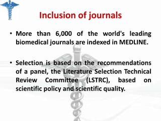 Inclusion of journals
• More than 6,000 of the world's leading
biomedical journals are indexed in MEDLINE.
• Selection is based on the recommendations
of a panel, the Literature Selection Technical
Review Committee (LSTRC), based on
scientific policy and scientific quality.

 