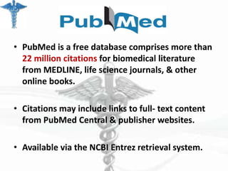 • PubMed is a free database comprises more than
22 million citations for biomedical literature
from MEDLINE, life science journals, & other
online books.
• Citations may include links to full- text content
from PubMed Central & publisher websites.
• Available via the NCBI Entrez retrieval system.

 