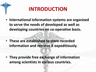INTRODUCTION
• International information systems are organized
to serve the needs of developed as well as
developing countries on co-operative basis.

• These are established to store recorded
information and retrieve it expeditiously.
• They provide free exchange of information
among scientists in various countries.

 