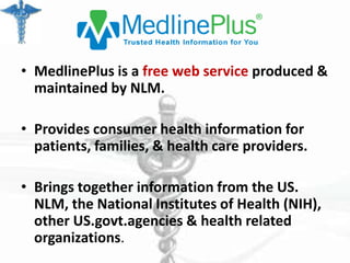• MedlinePlus is a free web service produced &
maintained by NLM.
• Provides consumer health information for
patients, families, & health care providers.
• Brings together information from the US.
NLM, the National Institutes of Health (NIH),
other US.govt.agencies & health related
organizations.

 