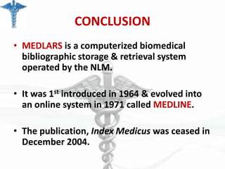 CONCLUSION
• MEDLARS is a computerized biomedical
bibliographic storage & retrieval system
operated by the NLM.

• It was 1st introduced in 1964 & evolved into
an online system in 1971 called MEDLINE.
• The publication, Index Medicus was ceased in
December 2004.

 
