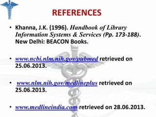 REFERENCES
• Khanna, J.K. (1996). Handbook of Library
Information Systems & Services (Pp. 173-188).
New Delhi: BEACON Books.
• www.ncbi.nlm.nih.gov/pubmed retrieved on
25.06.2013.
• www.nlm.nih.gov/medlineplus retrieved on
25.06.2013.
• www.medlineindia.com retrieved on 28.06.2013.

 