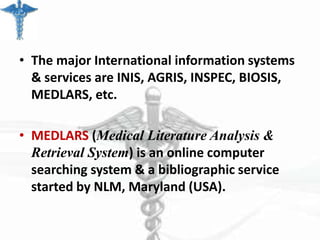 • The major International information systems
& services are INIS, AGRIS, INSPEC, BIOSIS,
MEDLARS, etc.

• MEDLARS (Medical Literature Analysis &
Retrieval System) is an online computer
searching system & a bibliographic service
started by NLM, Maryland (USA).

 
