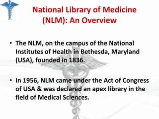 National Library of Medicine
(NLM): An Overview
• The NLM, on the campus of the National
Institutes of Health in Bethesda, Maryland
(USA), founded in 1836.
• In 1956, NLM came under the Act of Congress
of USA & was declared an apex library in the
field of Medical Sciences.

 