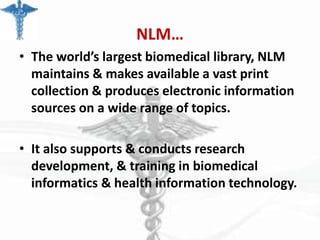 NLM…
• The world’s largest biomedical library, NLM
maintains & makes available a vast print
collection & produces electronic information
sources on a wide range of topics.
• It also supports & conducts research
development, & training in biomedical
informatics & health information technology.

 