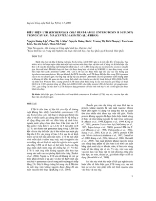 Tạp chí Công nghệ Sinh học 7(3A): 1­7, 2009 

BIỂU  HIỆN  LTB  (ESCHERICHIA  COLI  HEAT­LABILE  ENTEROTOXIN  B  SUBUNIT) 
TRONG CÂY RAU MÁ (CENTELLA ASIATICA (L.) URBAN) 
1 
1 
1 
1 
Nguyễn Hoàng Lộc  ,  Phan Thị Á  Kim  , Nguyễn  Hoàng  Bách  , Trương Thị Bích  Phượng  , Tae­Geum 
2 
2 
2 
Kim  , Tae­Jin Kang  , Moon­Sik Yang 
1 

Viện Tài nguyên, Môi trường và Công nghệ sinh học, Đại học Huế 
Khoa Sinh học và Trung tâm Nghiên cứu hoạt chất sinh học, Đại học Quốc gia Chonbuk, Hàn Quốc 

2 

TÓM TẮT 
Bệnh tiêu chảy do độc tố đường ruột của Escherichia coli (ETEC) gây ra là một vấn đề y tế toàn cầu. Tuy 
nhiên, nó có thể được ngăn chận nhờ một loại vaccine mới được thực vật sản xuất. Chúng tôi đã biểu hiện tiểu 
đơn vị B của độc tố đường ruột không bền nhiệt của E. coli (LTB) trong cây rau má (Centella asiatica) chuyển 
gen. Gen mã hóa LTB thích hợp với thực vật được dung hợp với  trình tự  SEKDEL và tạo dòng trong vector 
biểu  hiện  bên  cạnh  promoter  CaMV  35S.  Gen  LTB  sau  đó  được  biến  nạp  vào  cây  rau  má  thông  qua 
Agrobacterium tumefaciens. Kết quả khuếch đại PCR cho thấy gen LTB được đã hiện diện trong DNA genome 
của lá rau má chuyển gen. Sự tổng hợp và lắp ráp của protein LTB thành cấu trúc pentamer (khối lượng phân 
tử khoảng 60 kDa) đã quan sát được trong dịch chiết cây chuyển gen nhờ kỹ thuật điện di SDS (SDS­PAGE) 
và  phân  tích  Western  blot.  Lượng  protein  LTB  được  phát  hiện  trong  lá  rau  má  chuyển  gen  bằng  kỹ  thuật 
ELISA  là  1,98%  protein  tổng  số.  Phân  tích  GM1­ELISA  cho thấy  protein  LTB  đã  liên  kết  với  ganglioside­ 
GM1, gợi ý rằng các tiểu đơn vị LTB đã tạo ra dạng pentamer có hoạt tính sinh học và nó có thể ngăn cản được 
bệnh tiêu chảy. 
Từ  khóa: biểu hiện gen, Escherichia  coli heat­labile enterotoxin B  subunit (LTB), rau má, vaccine dựa  vào 
thực vật, cây chuyển gen 

MỞ ĐẦU 
LTB  là  tiểu  đơn  vị  liên  kết  của  độc  tố  đường 
ruột  không  bền  nhiệt  (heat­labile  enterotoxin,  LT) 
của Escherichia coli, một loại vi khuẩn gây bệnh tiêu 
chảy ở nhiều quốc gia đang phát triển do hệ thống  y 
tế  cộng  đồng  còn  thô  sơ,  điều  kiện  vệ  sinh  kém, 
nguồn  nước  uống  chưa  đảm  bảo.  Cấu  trúc  của  LT 
bao  gồm  1  tiểu  đơn  vị  A  (LTA)  và  5  tiểu  đơn  vị  B 
(LTB) tạo thành một pentamer dạng vòng.  LTB liên 
kết với các thụ thể trên các tế bào niêm mạc ruột gây 
hấp  thu  LTA  vào  trong  tế  bào,  LTA  sau  đó  sẽ  kích 
thích sự bài tiết dẫn đến mất nước. LTB là một  chất 
sinh miễn dịch ở niêm  mạc ruột, một số nghiên cứu 
trên động vật mô hình và một thử nghiệm trên người 
cho  thấy  LTB  tái  tổ  hợp  có  thể  kích  thích  các  đáp 
ứng  miễn  dịch  niêm  mạc  để  chống  lại  LT.  Vì  thế, 
LTB  là  một  ứng  viên  kháng  nguyên  đầy  hứa  hẹn 
trong sản xuất vaccine phòng bệnh tiêu chảy (Tacket 
et al., 2004). Ngoài ra, LTB còn đề kháng tốt  với sự 
thủy  phân protein ở dạ dày  và duy trì được  một cấu 
trúc bậc 4 pentamer của nó trong môi trường pH thấp 
bằng 2.0. Đây  là  bằng chứng  bổ sung cho  LTB như 
là  một  ứng  viên  kháng  nguyên  được  dùng  để  sản 
xuất vaccine nhờ thực vật (Kang et al., 2004). 

Chuyển  gen  vào  cây  trồng  với  mục  đích  tạo  ra 
protein  kháng  nguyên  để  sản  xuất  vaccine  phòng 
bệnh  cho  người  và  động  vật  đang  thu  hút  sự  quan 
tâm  của  nhiều  nhà  khoa  học  trên  thế  giới.  Nhiều 
protein kháng nguyên đã được biểu hiện thành công 
ở thực vật như kháng nguyên bề mặt virus viêm gan 
B (Mason et al., 1998, Kapusta et al., 1999, Kong et 
al., 2001), protein G của virus dại (McGarvey et al., 
1995, Rojas­Anaya et al., 2009), protein LTB của E. 
coli  (Mason  et  al.,  1998,  Chikwamba  et  al.,  2002, 
Kang  et  al.,  2003,  Kim  et  al.,  2007);  protein  CTB 
của Vibrio cholerae (Arakawa et al., 1997, Daniell et 
al., 2001, Kang et al., 2004, Kim et al., 2006, Oszvald 
et  al.,  2008).  Sản  xuất  protein  kháng  nguyên  trong 
cây  trồng  thực  phẩm  về  căn  bản  là  rẻ  hơn  sản  xuất 
bằng cách nuôi cấy  vi  khuẩn, nấm, tế  bào côn trùng 
hoặc  tế  bào  động  vật  có  vú.  Vì  vậy,  việc  sản  xuất 
vaccine  dựa  vào  thực  vật  là  một  phương  pháp  đầy 
hứa hẹn, an toàn, thuận lợi, giá  thành thấp  và dễ sử 
dụng (Streatfield et al., 2001). 
Bài báo này trình bày một số kết quả nghiên cứu 
bước  đầu  về  biểu  hiện  gen  LTB  trong  cây  rau  má 
làm  cơ  sở  cho  việc  phát  triển  mô  hình  vaccine  dựa 
vào thực vật sau này.
1 

 