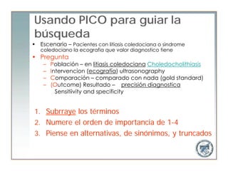 Usando PICO para guiar la
búsqueda
• Escenario – Pacientes con litiasis coledociana o sindrome
   coledociano la ecografia que valor diagnostico tiene
• Pregunta
    –   Población – en litiasis coledociana Choledocholithiasis
    –   Intervencion (ecografía) ultrasonography
    –   Comparación – comparado con nada (gold standard)
    –   (Outcome) Resultado – precisión diagnostica
          Sensitiivity and specificity


 1. Subrraye los términos
 2. Numere el orden de importancia de 1-4
 3. Piense en alternativas, de sinónimos, y truncados
 