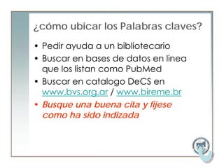 ¿cómo ubicar los Palabras claves?
• Pedir ayuda a un bibliotecario
• Buscar en bases de datos en linea
  que los listan como PubMed
• Buscar en catalogo DeCS en
  www.bvs.org.ar / www.bireme.br
• Busque una buena cita y fijese
  como ha sido indizada
 