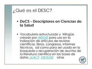 ¿Qué es el DESC?

 • DeCS - Descriptores en Ciencias de
   la Salud

 • Vocabulario estructurado y trilingüe
   creado por BIREME para uso en la
   indización de artículos de revistas
   científicas, libros, congresos, informes
   técnicos, así como para ser usado en la
   búsqueda y recuperación de asuntos de
   la literatura científica en las bases de
   datos LILACS, MEDLINE y otras
 