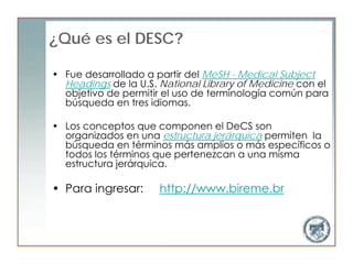 ¿Qué es el DESC?

• Fue desarrollado a partir del MeSH - Medical Subject
  Headings de la U.S. National Library of Medicine con el
  objetivo de permitir el uso de terminología común para
  búsqueda en tres idiomas.

• Los conceptos que componen el DeCS son
  organizados en una estructura jerárquica permiten la
  búsqueda en términos más amplios o más específicos o
  todos los términos que pertenezcan a una misma
  estructura jerárquica.

• Para ingresar:      http://www.bireme.br
 
