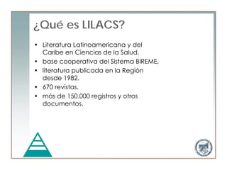 ¿Qué es LILACS?
• Literatura Latinoamericana y del
  Caribe en Ciencias de la Salud.
• base cooperativa del Sistema BIREME,
• literatura publicada en la Región
  desde 1982.
• 670 revistas.
• más de 150.000 registros y otros
  documentos.
 