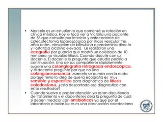 •   Marcelo es un estudiante que comenzó su rotación en
    clínica médica. Hoy le toco ver a Víctoria una paciente
    de 58 que consulta por ictericia y antecedente de
    colecistectomia laparoscópica por litiasis vesicular tres
    años antes, elevación de bilirrubina a predominio directo
    y Fosfatasa alcalina elevada. Le realizaron una
    ecografía por guardia que mostró un colédoco de 10
    mm pero no visualizo litiasis. Cuando discute con su
    docente. El docente le pregunta que estudio pediría a
    continuación. Uno de sus compañeros rápidamente
    sugiere una colangiografía retrograda endoscópica,
    y el docente pregunta por que no una
    colangioresonancia. Marcelo se queda con la duda
    porque tenia la idea de que la ecografía es muy
    sensible y especifica para diagnostico de litiasis
    coledociana, ¿esta descartado ese diagnostico con
    estos resultados?
•   Cuando vuelve a prestar atención ya estan discutiendo
    de tratamiento y el docente les deja la pregunta de cual
    si deben medicar con antibióticos ya que por el
    laboratorio a todas luces es una obstrucción coledociana
 
