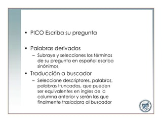 • PICO Escriba su pregunta

• Palabras derivados
  – Subraye y selecciones los términos
    de su pregunta en español escriba
    sinónimos
• Traducción a buscador
  – Seleccione descriptores, palabras,
    palabras truncadas, que pueden
    ser equivalentes en ingles de la
    columna anterior y serán las que
    finalmente trasladara al buscador
 