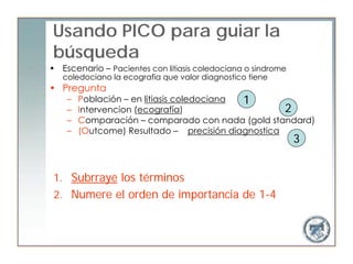 Usando PICO para guiar la
búsqueda
• Escenario – Pacientes con litiasis coledociana o sindrome
   coledociano la ecografia que valor diagnostico tiene
• Pregunta
    –   Población – en litiasis coledociana 1
    –   Intervencion (ecografía)                    2
    –   Comparación – comparado con nada (gold standard)
    –   (Outcome) Resultado – precisión diagnostica
                                                              3


 1. Subrraye los términos
 2. Numere el orden de importancia de 1-4
 