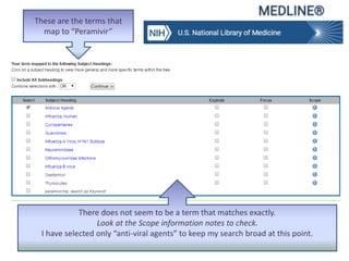 These are the terms that
map to “Peramivir”
There does not seem to be a term that matches exactly.
Look at the Scope information notes to check.
I have selected only “anti-viral agents” to keep my search broad at this point.
 