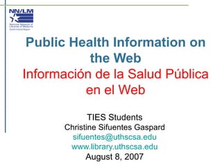 Public Health Information on the Web Información de la Salud Pública en el Web TIES Students Christine Sifuentes Gaspard [email_address] www.library.uthscsa.edu August 8, 2007 