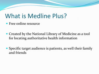 What is Medline Plus?
 Free online resource
 Created by the National Library of Medicine as a tool
for locating authoritative health information
 Specific target audience is patients, as well their family
and friends
 