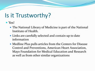 Is it Trustworthy?
 Yes!
 The National Library of Medicine is part of the National
Institute of Health.
 Links are carefully selected and contain up to date
information
 Medline Plus pulls articles from the Centers for Disease
Control and Preventions, American Heart Association,
Mayo Foundation for Medical Education and Research
as well as from other similar organizations
 