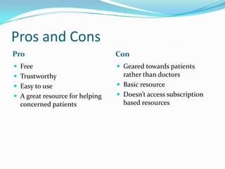Pros and Cons
Pro Con
 Free
 Trustworthy
 Easy to use
 A great resource for helping
concerned patients
 Geared towards patients
rather than doctors
 Basic resource
 Doesn’t access subscription
based resources
 