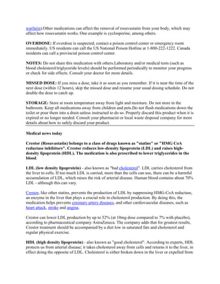 warfarin).Other medications can affect the removal of rosuvastatin from your body, which may
affect how rosuvastatin works. One example is cyclosporine, among others.
OVERDOSE: If overdose is suspected, contact a poison control center or emergency room
immediately. US residents can call the US National Poison Hotline at 1-800-222-1222. Canada
residents can call a provincial poison control center.
NOTES: Do not share this medication with others.Laboratory and/or medical tests (such as
blood cholesterol/triglyceride levels) should be performed periodically to monitor your progress
or check for side effects. Consult your doctor for more details.
MISSED DOSE: If you miss a dose, take it as soon as you remember. If it is near the time of the
next dose (within 12 hours), skip the missed dose and resume your usual dosing schedule. Do not
double the dose to catch up.
STORAGE: Store at room temperature away from light and moisture. Do not store in the
bathroom. Keep all medications away from children and pets.Do not flush medications down the
toilet or pour them into a drain unless instructed to do so. Properly discard this product when it is
expired or no longer needed. Consult your pharmacist or local waste disposal company for more
details about how to safely discard your product.
Medical news today
Crestor (Rosuvastatin) belongs to a class of drugs known as "statins" or "HMG CoA
reductase inhibitors". Crestor reduces low-density lipoprotein (LDL) and raises highdensity lipoprotein (HDL). The medication is also prescribed to lower triglycerides in the
blood.
LDL (low density lipoprotein) - also known as "bad cholesterol". LDL carries cholesterol from
the liver to cells. If too much LDL is carried, more than the cells can use, there can be a harmful
accumulation of LDL, which raises the risk of arterial disease. Human blood contains about 70%
LDL - although this can vary.
Crestor, like other statins, prevents the production of LDL by suppressing HMG-CoA reductase,
an enzyme in the liver that plays a crucial role in cholesterol production. By doing this, the
medication helps prevents coronary artery diseases, and other cardiovascular diseases, such as
heart attack, stroke and angina.
Crestor can lower LDL production by up to 52% (at 10mg dose compared to 7% with placebo),
according to pharmaceutical company AstraZeneca. The company adds that for greatest results,
Crestor treatment should be accompanied by a diet low in saturated fats and cholesterol and
regular physical exercise.
HDL (high density lipoprotein) - also known as "good cholesterol". According to experts, HDL
protects us from arterial disease; it takes cholesterol away from cells and returns it to the liver, in
effect doing the opposite of LDL. Cholesterol is either broken down in the liver or expelled from

 