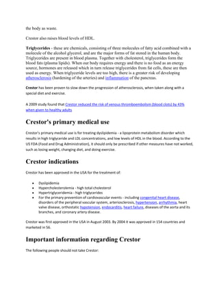 the body as waste.
Crestor also raises blood levels of HDL.
Triglycerides - these are chemicals, consisting of three molecules of fatty acid combined with a
molecule of the alcohol glycerol, and are the major forms of fat stored in the human body.
Triglycerides are present in blood plasma. Together with cholesterol, triglycerides form the
blood fats (plasma lipids). When our body requires energy and there is no food as an energy
source, hormones are released which in turn release triglycerides from fat cells, these are then
used as energy. When triglyceride levels are too high, there is a greater risk of developing
atherosclerosis (hardening of the arteries) and inflammation of the pancreas.
Crestor has been proven to slow down the progression of atherosclerosis, when taken along with a
special diet and exercise.
A 2009 study found that Crestor reduced the risk of venous thromboembolism (blood clots) by 43%
when given to healthy adults

Crestor's primary medical use
Crestor's primary medical use is for treating dyslipidemia - a lipoprotein metabolism disorder which
results in high triglyceride and LDL concentrations, and low levels of HDL in the blood. According to the
US FDA (Food and Drug Administration), it should only be prescribed if other measures have not worked,
such as losing weight, changing diet, and doing exercise.

Crestor indications
Crestor has been approved in the USA for the treatment of:
Dyslipidemia
Hypercholesterolemia - high total cholesterol
Hypertriglyceridemia - high triglycerides
For the primary prevention of cardiovascular events - including congenital heart disease,
disorders of the peripheral vascular system, arteriosclerosis, hypertension, arrhythmia, heart
valve disease, orthostatic hypotension, endocarditis, heart failure, diseases of the aorta and its
branches, and coronary artery disease.
Crestor was first approved in the USA in August 2003. By 2004 it was approved in 154 countries and
marketed in 56.

Important information regarding Crestor
The following people should not take Crestor:

 