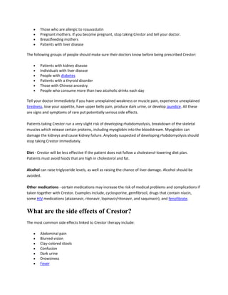 Those who are allergic to rosuvastatin
Pregnant mothers. If you become pregnant, stop taking Crestor and tell your doctor.
Breastfeeding mothers
Patients with liver disease
The following groups of people should make sure their doctors know before being prescribed Crestor:
Patients with kidney disease
Individuals with liver disease
People with diabetes
Patients with a thyroid disorder
Those with Chinese ancestry
People who consume more than two alcoholic drinks each day
Tell your doctor immediately if you have unexplained weakness or muscle pain, experience unexplained
tiredness, lose your appetite, have upper belly pain, produce dark urine, or develop jaundice. All these
are signs and symptoms of rare put potentially serious side effects.
Patients taking Crestor run a very slight risk of developing rhabdomyolysis, breakdown of the skeletal
muscles which release certain proteins, including myoglobin into the bloodstream. Myoglobin can
damage the kidneys and cause kidney failure. Anybody suspected of developing rhabdomyolysis should
stop taking Crestor immediately.
Diet - Crestor will be less effective if the patient does not follow a cholesterol-lowering diet plan.
Patients must avoid foods that are high in cholesterol and fat.
Alcohol can raise triglyceride levels, as well as raising the chance of liver damage. Alcohol should be
avoided.
Other medications - certain medications may increase the risk of medical problems and complications if
taken together with Crestor. Examples include, cyclosporine, gemfibrozil, drugs that contain niacin,
some HIV medications (atazanavir, ritonavir, lopinavir/ritonavir, and saquinavir), and fenofibrate.

What are the side effects of Crestor?
The most common side effects linked to Crestor therapy include:
Abdominal pain
Blurred vision
Clay-colored stools
Confusion
Dark urine
Drowsiness
Fever

 
