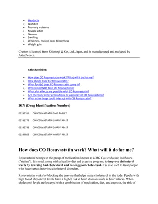 Headache
Jaundice
Memory problems
Muscle aches
Nausea
Swelling
Weakness, muscle pain, tenderness
Weight gain

Crestor is licensed from Shionogi & Co, Ltd, Japan, and is manufactured and marketed by
AstraZeneca.

n this factsheet:
How does CO Rosuvastatin work? What will it do for me?
How should I use CO Rosuvastatin?
What form(s) does CO Rosuvastatin come in?
Who should NOT take CO Rosuvastatin?
What side effects are possible with CO Rosuvastatin?
Are there any other precautions or warnings for CO Rosuvastatin?
What other drugs could interact with CO Rosuvastatin?

DIN (Drug Identification Number)
02339765

CO ROSUVASTATIN 5MG TABLET

02339773

CO ROSUVASTATIN 10MG TABLET

02339781

CO ROSUVASTATIN 20MG TABLET

02339803

CO ROSUVASTATIN 40MG TABLET

How does CO Rosuvastatin work? What will it do for me?
Rosuvastatin belongs to the group of medications known as HMG CoA reductase inhibitors
("statins"). It is used, along with a healthy diet and exercise program, to improve cholesterol
levels by lowering bad cholesterol and raising good cholesterol. It is also used to treat people
who have certain inherited cholesterol disorders.
Rosuvastatin works by blocking the enzyme that helps make cholesterol in the body. People with
high blood cholesterol levels have a higher risk of heart diseases such as heart attacks. When
cholesterol levels are lowered with a combination of medication, diet, and exercise, the risk of

 
