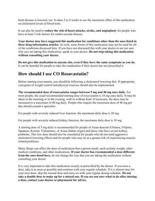 heart disease is lowered, too. It takes 2 to 4 weeks to see the maximum effect of this medication
on cholesterol levels in blood tests.
It can also be used to reduce the risk of heart attacks, stroke, and angioplasty for people who
have at least 2 risk factors for cardiovascular disease.
Your doctor may have suggested this medication for conditions other than the ones listed in
these drug information articles. As well, some forms of this medication may not be used for all
of the conditions discussed here. If you have not discussed this with your doctor or are not sure
why you are taking this medication, speak to your doctor. Do not stop taking this medication
without consulting your doctor.
Do not give this medication to anyone else, even if they have the same symptoms as you do.
It can be harmful for people to take this medication if their doctor has not prescribed it.

How should I use CO Rosuvastatin?
Before starting rosuvastatin, you should be following a cholesterol-lowering diet. If appropriate,
a program of weight control and physical exercise should also be implemented.
The recommended dose of rosuvastatin ranges between 5 mg and 40 mg once daily. For
most people, the usual recommended starting dose of rosuvastatin is 10 mg once daily. It may be
taken in the morning or in the evening, with or without food. If necessary, the dose may be
increased to a maximum of 40 mg daily. People who require the maximum dose of 40 mg per
day should consult a specialist.
For people with severely reduced liver function, the maximum daily dose is 20 mg.
For people with severely reduced kidney function, the maximum daily dose is 10 mg.
A starting dose of 5 mg daily is recommended for people of Asian descent (Chinese, Filipino,
Japanese, Korean, Vietnamese, or Asian-Indian origin) and those who have severe kidney
problems. This low dose should also be considered for people who do not need aggressive
cholesterol-lowering effects and for people who may be at a greater risk of experiencing musclerelated problems.
Many things can affect the dose of medication that a person needs, such as body weight, other
medical conditions, and other medications. If your doctor has recommended a dose different
from the ones listed here, do not change the way that you are taking the medication without
consulting your doctor.
It is very important to take this medication exactly as prescribed by the doctor. If you miss a
dose, take it as soon as possible and continue with your regular schedule. If it is almost time for
your next dose, skip the missed dose and carry on with your regular dosing schedule. Do not
take a double dose to make up for a missed one. If you are not sure what to do after missing
a dose, contact your doctor or pharmacist for advice.

 