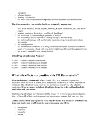 is pregnant
is breast-feeding
is taking cyclosporine
has active liver disease or has unexplained increases in certain liver function tests
The 40 mg strength of rosuvastatin should not be taken by anyone who:
is of Asian descent (Chinese, Filipino, Japanese, Korean, Vietnamese, or Asian-Indian
origin)
is taking niacin or a fibrate (e.g., gemfibrozil, fenofibrate)
has alcoholism or consumes large quantities of alcohol
has an inherited muscle disorder or a family history of these disorders
has had muscle damage with another statin medication (e.g., lovastatin, pravastatin,
simvastatin)
has hypothyroidism
has other medical conditions or is taking other medications that would increase blood
levels of rosuvastatin (check with your doctor or pharmacist to see if this applies to you)
has severely reduced liver or kidney function

DIN (Drug Identification Number)
02339765
02339773
02339781
02339803

CO ROSUVASTATIN 5MG TABLET
CO ROSUVASTATIN 10MG TABLET
CO ROSUVASTATIN 20MG TABLET
CO ROSUVASTATIN 40MG TABLET

What side effects are possible with CO Rosuvastatin?
Many medications can cause side effects. A side effect is an unwanted response to a
medication when it is taken in normal doses. Side effects can be mild or severe, temporary or
permanent. The side effects listed below are not experienced by everyone who takes this
medication. If you are concerned about side effects, discuss the risks and benefits of this
medication with your doctor.
The following side effects have been reported by at least 1% of people taking this medication.
Many of these side effects can be managed, and some may go away on their own over time.
Contact your doctor if you experience these side effects and they are severe or bothersome.
Your pharmacist may be able to advise you on managing side effects.
constipation
dizziness
headache
nausea

 