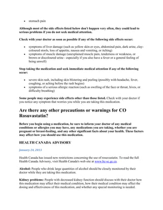 stomach pain
Although most of the side effects listed below don't happen very often, they could lead to
serious problems if you do not seek medical attention.
Check with your doctor as soon as possible if any of the following side effects occur:
symptoms of liver damage (such as yellow skin or eyes, abdominal pain, dark urine, claycoloured stools, loss of appetite, nausea and vomiting, or itching)
symptoms of muscle damage (unexplained muscle pain, tenderness or weakness, or
brown or discoloured urine - especially if you also have a fever or a general feeling of
being unwell)
Stop taking the medication and seek immediate medical attention if any of the following
occur:
severe skin rash, including skin blistering and peeling (possibly with headache, fever,
coughing, or aching before the rash begins)
symptoms of a serious allergic reaction (such as swelling of the face or throat, hives, or
difficulty breathing)
Some people may experience side effects other than those listed. Check with your doctor if
you notice any symptom that worries you while you are taking this medication.

Are there any other precautions or warnings for CO
Rosuvastatin?
Before you begin using a medication, be sure to inform your doctor of any medical
conditions or allergies you may have, any medications you are taking, whether you are
pregnant or breast-feeding, and any other significant facts about your health. These factors
may affect how you should use this medication.

HEALTH CANADA ADVISORY
January 24, 2013

Health Canada has issued new restrictions concerning the use of rosuvastatin. To read the full
Health Canada Advisory, visit Health Canada's web site at www.hc-sc.gc.ca.
Alcohol: People who drink large quantities of alcohol should be closely monitored by their
doctor while they are taking this medication.
Kidney problems: People with decreased kidney function should discuss with their doctor how
this medication may affect their medical condition, how their medical condition may affect the
dosing and effectiveness of this medication, and whether any special monitoring is needed.

 