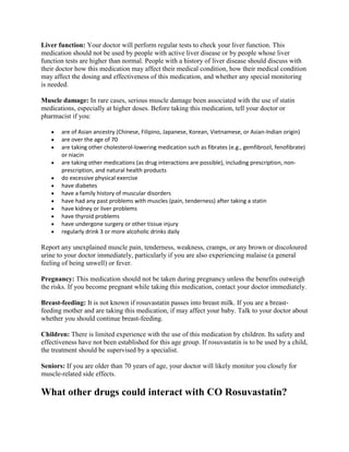 Liver function: Your doctor will perform regular tests to check your liver function. This
medication should not be used by people with active liver disease or by people whose liver
function tests are higher than normal. People with a history of liver disease should discuss with
their doctor how this medication may affect their medical condition, how their medical condition
may affect the dosing and effectiveness of this medication, and whether any special monitoring
is needed.
Muscle damage: In rare cases, serious muscle damage been associated with the use of statin
medications, especially at higher doses. Before taking this medication, tell your doctor or
pharmacist if you:
are of Asian ancestry (Chinese, Filipino, Japanese, Korean, Vietnamese, or Asian-Indian origin)
are over the age of 70
are taking other cholesterol-lowering medication such as fibrates (e.g., gemfibrozil, fenofibrate)
or niacin
are taking other medications (as drug interactions are possible), including prescription, nonprescription, and natural health products
do excessive physical exercise
have diabetes
have a family history of muscular disorders
have had any past problems with muscles (pain, tenderness) after taking a statin
have kidney or liver problems
have thyroid problems
have undergone surgery or other tissue injury
regularly drink 3 or more alcoholic drinks daily

Report any unexplained muscle pain, tenderness, weakness, cramps, or any brown or discoloured
urine to your doctor immediately, particularly if you are also experiencing malaise (a general
feeling of being unwell) or fever.
Pregnancy: This medication should not be taken during pregnancy unless the benefits outweigh
the risks. If you become pregnant while taking this medication, contact your doctor immediately.
Breast-feeding: It is not known if rosuvastatin passes into breast milk. If you are a breastfeeding mother and are taking this medication, if may affect your baby. Talk to your doctor about
whether you should continue breast-feeding.
Children: There is limited experience with the use of this medication by children. Its safety and
effectiveness have not been established for this age group. If rosuvastatin is to be used by a child,
the treatment should be supervised by a specialist.
Seniors: If you are older than 70 years of age, your doctor will likely monitor you closely for
muscle-related side effects.

What other drugs could interact with CO Rosuvastatin?

 