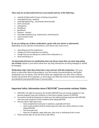 There may be an interaction between rosuvastatin and any of the following:
antacids (if taken within 2 hours of taking rosuvastatin)
anticoagulants (e.g., warfarin)
antifungal agents (e.g.,, itraconazole, ketoconazole)
birth control pills
cyclosporine
fenofibrate
gemfibrozil
lopinavir - ritonavir
macrolide antibiotics (e.g., erythromycin, clarithromycin)
niacin (nicotinic acid)
warfarin

If you are taking any of these medications, speak with your doctor or pharmacist.
Depending on your specific circumstances, your doctor may want you to:
stop taking one of the medications,
change one of the medications to another,
change how you are taking one or both of the medications, or
leave everything as is.

An interaction between two medications does not always mean that you must stop taking
one of them. Speak to your doctor about how any drug interactions are being managed or should
be managed.
Medications other than those listed above may interact with this medication. Tell your
doctor or prescriber about all prescription, over-the-counter (non-prescription), and herbal
medications you are taking. Also tell them about any supplements you take. Since caffeine,
alcohol, the nicotine from cigarettes, or street drugs can affect the action of many medications,
you should let your prescriber know if you use them.

Important Safety Information about CRESTOR® (rosuvastatin calcium) Tablets
CRESTOR is not right for everyone. Do not take CRESTOR if you are nursing, pregnant or may
become pregnant; have liver problems; or have had an allergic reaction to CRESTOR
Your doctor should do blood tests to check your liver before starting treatment with CRESTOR
and if you have symptoms of liver problems while taking CRESTOR
Call your doctor right away if you:
o Have unexplained muscle pain or weakness, especially with fever
o Have muscle problems that do not go away even after your doctor told you to stop
taking CRESTOR
o Feel unusually tired
o Have loss of appetite, upper belly pain, dark urine, or yellowing of skin or eyes
These could be signs of rare but serious side effects

 