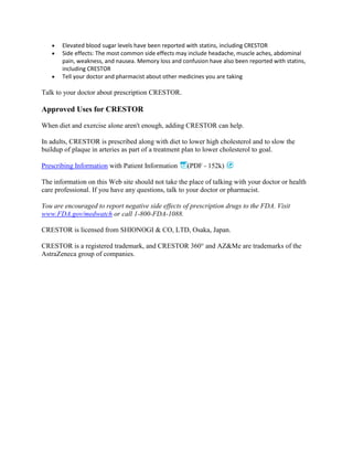 Elevated blood sugar levels have been reported with statins, including CRESTOR
Side effects: The most common side effects may include headache, muscle aches, abdominal
pain, weakness, and nausea. Memory loss and confusion have also been reported with statins,
including CRESTOR
Tell your doctor and pharmacist about other medicines you are taking

Talk to your doctor about prescription CRESTOR.

Approved Uses for CRESTOR
When diet and exercise alone aren't enough, adding CRESTOR can help.
In adults, CRESTOR is prescribed along with diet to lower high cholesterol and to slow the
buildup of plaque in arteries as part of a treatment plan to lower cholesterol to goal.
Prescribing Information with Patient Information

(PDF - 152k)

The information on this Web site should not take the place of talking with your doctor or health
care professional. If you have any questions, talk to your doctor or pharmacist.
You are encouraged to report negative side effects of prescription drugs to the FDA. Visit
www.FDA.gov/medwatch or call 1-800-FDA-1088.
CRESTOR is licensed from SHIONOGI & CO, LTD, Osaka, Japan.
CRESTOR is a registered trademark, and CRESTOR 360° and AZ&Me are trademarks of the
AstraZeneca group of companies.

 