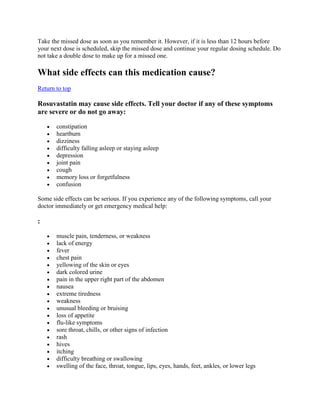 Take the missed dose as soon as you remember it. However, if it is less than 12 hours before
your next dose is scheduled, skip the missed dose and continue your regular dosing schedule. Do
not take a double dose to make up for a missed one.

What side effects can this medication cause?
Return to top

Rosuvastatin may cause side effects. Tell your doctor if any of these symptoms
are severe or do not go away:
constipation
heartburn
dizziness
difficulty falling asleep or staying asleep
depression
joint pain
cough
memory loss or forgetfulness
confusion
Some side effects can be serious. If you experience any of the following symptoms, call your
doctor immediately or get emergency medical help:

:
muscle pain, tenderness, or weakness
lack of energy
fever
chest pain
yellowing of the skin or eyes
dark colored urine
pain in the upper right part of the abdomen
nausea
extreme tiredness
weakness
unusual bleeding or bruising
loss of appetite
flu-like symptoms
sore throat, chills, or other signs of infection
rash
hives
itching
difficulty breathing or swallowing
swelling of the face, throat, tongue, lips, eyes, hands, feet, ankles, or lower legs

 
