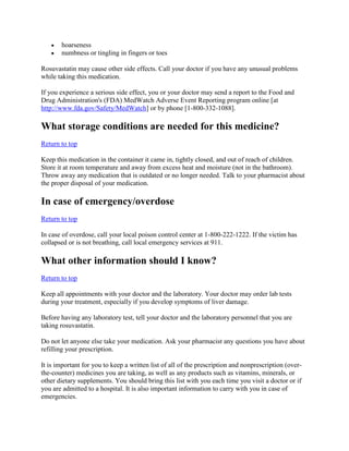 hoarseness
numbness or tingling in fingers or toes
Rosuvastatin may cause other side effects. Call your doctor if you have any unusual problems
while taking this medication.
If you experience a serious side effect, you or your doctor may send a report to the Food and
Drug Administration's (FDA) MedWatch Adverse Event Reporting program online [at
http://www.fda.gov/Safety/MedWatch] or by phone [1-800-332-1088].

What storage conditions are needed for this medicine?
Return to top
Keep this medication in the container it came in, tightly closed, and out of reach of children.
Store it at room temperature and away from excess heat and moisture (not in the bathroom).
Throw away any medication that is outdated or no longer needed. Talk to your pharmacist about
the proper disposal of your medication.

In case of emergency/overdose
Return to top
In case of overdose, call your local poison control center at 1-800-222-1222. If the victim has
collapsed or is not breathing, call local emergency services at 911.

What other information should I know?
Return to top
Keep all appointments with your doctor and the laboratory. Your doctor may order lab tests
during your treatment, especially if you develop symptoms of liver damage.
Before having any laboratory test, tell your doctor and the laboratory personnel that you are
taking rosuvastatin.
Do not let anyone else take your medication. Ask your pharmacist any questions you have about
refilling your prescription.
It is important for you to keep a written list of all of the prescription and nonprescription (overthe-counter) medicines you are taking, as well as any products such as vitamins, minerals, or
other dietary supplements. You should bring this list with you each time you visit a doctor or if
you are admitted to a hospital. It is also important information to carry with you in case of
emergencies.

 