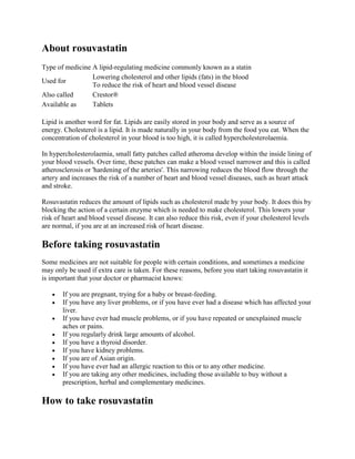 About rosuvastatin
Type of medicine A lipid-regulating medicine commonly known as a statin
Lowering cholesterol and other lipids (fats) in the blood
Used for
To reduce the risk of heart and blood vessel disease
Also called
Crestor®
Available as
Tablets
Lipid is another word for fat. Lipids are easily stored in your body and serve as a source of
energy. Cholesterol is a lipid. It is made naturally in your body from the food you eat. When the
concentration of cholesterol in your blood is too high, it is called hypercholesterolaemia.
In hypercholesterolaemia, small fatty patches called atheroma develop within the inside lining of
your blood vessels. Over time, these patches can make a blood vessel narrower and this is called
atherosclerosis or 'hardening of the arteries'. This narrowing reduces the blood flow through the
artery and increases the risk of a number of heart and blood vessel diseases, such as heart attack
and stroke.
Rosuvastatin reduces the amount of lipids such as cholesterol made by your body. It does this by
blocking the action of a certain enzyme which is needed to make cholesterol. This lowers your
risk of heart and blood vessel disease. It can also reduce this risk, even if your cholesterol levels
are normal, if you are at an increased risk of heart disease.

Before taking rosuvastatin
Some medicines are not suitable for people with certain conditions, and sometimes a medicine
may only be used if extra care is taken. For these reasons, before you start taking rosuvastatin it
is important that your doctor or pharmacist knows:
If you are pregnant, trying for a baby or breast-feeding.
If you have any liver problems, or if you have ever had a disease which has affected your
liver.
If you have ever had muscle problems, or if you have repeated or unexplained muscle
aches or pains.
If you regularly drink large amounts of alcohol.
If you have a thyroid disorder.
If you have kidney problems.
If you are of Asian origin.
If you have ever had an allergic reaction to this or to any other medicine.
If you are taking any other medicines, including those available to buy without a
prescription, herbal and complementary medicines.

How to take rosuvastatin

 
