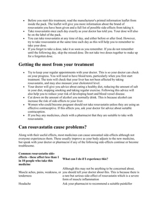 Before you start this treatment, read the manufacturer's printed information leaflet from
inside the pack. The leaflet will give you more information about the brand of
rosuvastatin you have been given and a full list of possible side-effects from taking it.
Take rosuvastatin once each day exactly as your doctor has told you. Your dose will also
be on the label of the pack.
You can take rosuvastatin at any time of day, and either before or after food. However,
try to take rosuvastatin at the same time each day as this will help you to remember to
take your dose.
If you forget to take a dose, take it as soon as you remember. If you do not remember
until the following day, skip the missed dose. Do not take two doses together to make up
for a forgotten dose.

Getting the most from your treatment
Try to keep your regular appointments with your doctor. This is so your doctor can check
on your progress. You will need to have blood tests, particularly when you first start
treatment. The tests will check that your liver has not been affected by taking
rosuvastatin, and may also measure your cholesterol level.
Your doctor will give you advice about eating a healthy diet, reducing the amount of salt
in your diet, stopping smoking and taking regular exercise. Following this advice will
also help you to reduce your risk of developing heart and blood vessel disease.
Cut down on the amount of alcohol you normally drink. This is because alcohol can
increase the risk of side-effects to your liver.
Women who could become pregnant should not take rosuvastatin unless they are using an
effective contraceptive. If this affects you, ask your doctor for advice about suitable
contraception.
If you buy any medicines, check with a pharmacist that they are suitable to take with
rosuvastatin.

Can rosuvastatin cause problems?
Along with their useful effects, most medicines can cause unwanted side-effects although not
everyone experiences them. These usually improve as your body adjusts to the new medicine,
but speak with your doctor or pharmacist if any of the following side-effects continue or become
troublesome.
Common rosuvastatin sideeffects - these affect less than 1
in 10 people who take this
medicine

What can I do if I experience this?

Although this may not be anything to be concerned about,
Muscle aches, pains, weakness, or you should tell your doctor about this. This is because there is
tenderness
a rare but serious side-effect of rosuvastatin which is a severe
form of muscle inflammation
Headache
Ask your pharmacist to recommend a suitable painkiller

 
