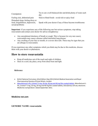 Constipation
Feeling sick, abdominal pain
Disturbed sleep, feeling dizzy or
tired, forgetfulness, depression,
sexual problems

Try to eat a well-balanced diet and drink plenty of water each
day
Stick to bland foods - avoid rich or spicy food
Speak with your doctor if any of these become troublesome

Important: if you experience any of the following rare but serious symptoms, stop taking
rosuvastatin and contact your doctor for advice straightaway:
Any unexplained shortness of breath or cough. This is because (in very rare cases),
rosuvastatin may cause a disease called interstitial lung disease.
Any swelling of your face or mouth, or a severe skin rash. These may be signs that you
are allergic to rosuvastatin.
If you experience any other symptoms which you think may be due to this medicine, discuss
them with your doctor or pharmacist.

How to store rosuvastatin
Keep all medicines out of the reach and sight of children.
Store in a cool, dry place, away from direct heat and light.

Reference

British National Formulary; 62nd Edition (Sep 2011) British Medical Association and Royal
Pharmaceutical Society of Great Britain, London
Manufacturer's PIL, Crestor® 5 mg, 10 mg, 20 mg and 40 mg film-coated tablets; Manufacturer's
PIL, Crestor® 5 mg, 10 mg, 20 mg and 40 mg film-coated tablets, AstraZeneca UK Ltd, electronic
Medicines Compendium. Dated September 2011.

Medicine net.com

GENERIC NAME: rosuvastatin

 