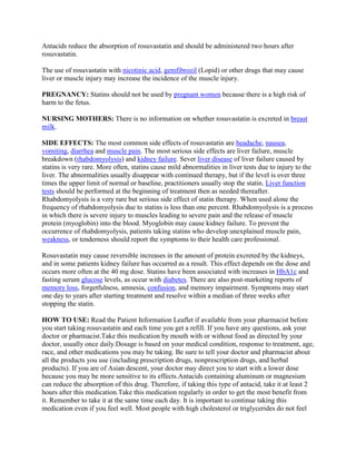 Antacids reduce the absorption of rosuvastatin and should be administered two hours after
rosuvastatin.
The use of rosuvastatin with nicotinic acid, gemfibrozil (Lopid) or other drugs that may cause
liver or muscle injury may increase the incidence of the muscle injury.
PREGNANCY: Statins should not be used by pregnant women because there is a high risk of
harm to the fetus.
NURSING MOTHERS: There is no information on whether rosuvastatin is excreted in breast
milk.
SIDE EFFECTS: The most common side effects of rosuvastatin are headache, nausea,
vomiting, diarrhea and muscle pain. The most serious side effects are liver failure, muscle
breakdown (rhabdomyolysis) and kidney failure. Sever liver disease of liver failure caused by
statins is very rare. More often, statins cause mild abnormalities in liver tests due to injury to the
liver. The abnormalities usually disappear with continued therapy, but if the level is over three
times the upper limit of normal or baseline, practitioners usually stop the statin. Liver function
tests should be performed at the beginning of treatment then as needed thereafter.
Rhabdomyolysis is a very rare but serious side effect of statin therapy. When used alone the
frequency of rhabdomyolysis due to statins is less than one percent. Rhabdomyolysis is a process
in which there is severe injury to muscles leading to severe pain and the release of muscle
protein (myoglobin) into the blood. Myoglobin may cause kidney failure. To prevent the
occurrence of rhabdomyolysis, patients taking statins who develop unexplained muscle pain,
weakness, or tenderness should report the symptoms to their health care professional.
Rosuvastatin may cause reversible increases in the amount of protein excreted by the kidneys,
and in some patients kidney failure has occurred as a result. This effect depends on the dose and
occurs more often at the 40 mg dose. Statins have been associated with increases in HbA1c and
fasting serum glucose levels, as occur with diabetes. There are also post-marketing reports of
memory loss, forgetfulness, amnesia, confusion, and memory impairment. Symptoms may start
one day to years after starting treatment and resolve within a median of three weeks after
stopping the statin.
HOW TO USE: Read the Patient Information Leaflet if available from your pharmacist before
you start taking rosuvastatin and each time you get a refill. If you have any questions, ask your
doctor or pharmacist.Take this medication by mouth with or without food as directed by your
doctor, usually once daily.Dosage is based on your medical condition, response to treatment, age,
race, and other medications you may be taking. Be sure to tell your doctor and pharmacist about
all the products you use (including prescription drugs, nonprescription drugs, and herbal
products). If you are of Asian descent, your doctor may direct you to start with a lower dose
because you may be more sensitive to its effects.Antacids containing aluminum or magnesium
can reduce the absorption of this drug. Therefore, if taking this type of antacid, take it at least 2
hours after this medication.Take this medication regularly in order to get the most benefit from
it. Remember to take it at the same time each day. It is important to continue taking this
medication even if you feel well. Most people with high cholesterol or triglycerides do not feel

 
