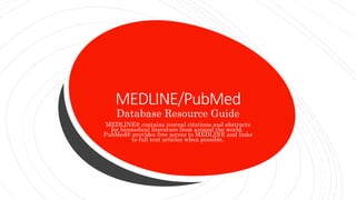 MEDLINE/PubMed
Database Resource Guide
MEDLINE® contains journal citations and abstracts
for biomedical literature from around the world.
PubMed® provides free access to MEDLINE and links
to full text articles when possible.
 