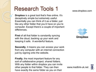 Research Tools 1
www.medlink-uk.net
Dropbox is a great tool that’s free online. It’s
deceptively simple but extremely useful.
Essentially you can think of it as a folder, just
like any other folder that you’d have on you’re
computer. Except there’s a couple of important
differences.
First of all that folder is constantly syncing
with the cloud, backing up your work and
keeping it safe. A wonderful feature.
Secondly, it means you can access your work
from any computer with an internet connection
just by signing onto the website.
Finally, the most important feature for any
sort of collaborative project, shared folders.
With any folder within dropbox you can invite
other people to that folder. They can then
have exactly the same folder as you on their
www.dropbox.com
 