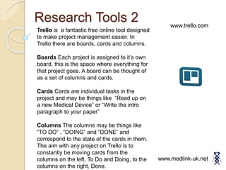 Research Tools 2
www.medlink-uk.net
www.trello.com
Trello is a fantastic free online tool designed
to make project management easier. In
Trello there are boards, cards and columns.
Boards Each project is assigned to it’s own
board, this is the space where everything for
that project goes. A board can be thought of
as a set of columns and cards.
Cards Cards are individual tasks in the
project and may be things like “Read up on
a new Medical Device” or “Write the intro
paragraph to your paper”
Columns The columns may be things like
“TO DO” , “DOING” and “DONE” and
correspond to the state of the cards in them.
The aim with any project on Trello is to
constantly be moving cards from the
columns on the left, To Do and Doing, to the
columns on the right, Done.
 